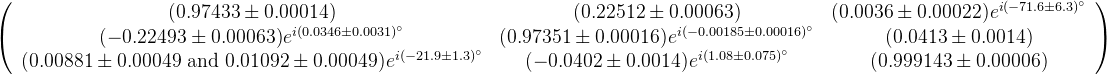 \left(\begin{array}{ccc} (0.97433 \pm 0.00014) & (0.22512 \pm 0.00063) & (0.0036 \pm 0.00022)e^{i(-71.6 \pm 6.3)^\circ}\\ ( -0.22493 \pm 0.00063)e^{i(0.0346 \pm 0.0031)^\circ} & (0.97351 \pm 0.00016)e^{i(-0.00185 \pm 0.00016)^\circ} & (0.0413 \pm 0.0014) \\ (0.00881 \pm 0.00049 \text{ and } 0.01092 \pm 0.00049)e^{i(-21.9 \pm 1.3)^\circ} & ( -0.0402 \pm 0.0014)e^{i(1.08 \pm 0.075)^\circ} & (0.999143 \pm 0.00006)\end{array}\right)